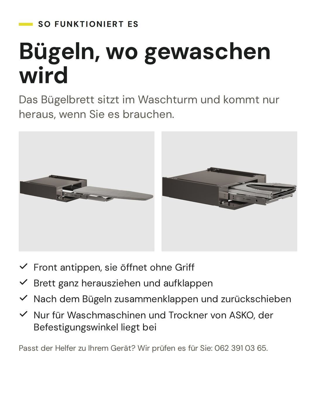 So funktioniert der ASKO Helfer HI150T in Titan: Front antippen, sie öffnet ohne Griff. Brett ganz herausziehen und aufklappen. Nach dem Bügeln zusammenklappen und zurückschieben